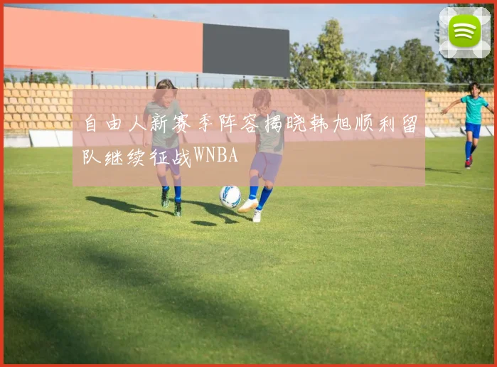 自由人新赛季阵容揭晓韩旭顺利留队继续征战WNBA