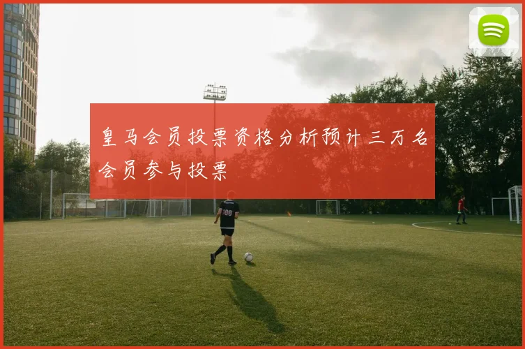 皇马会员投票资格分析预计三万名会员参与投票