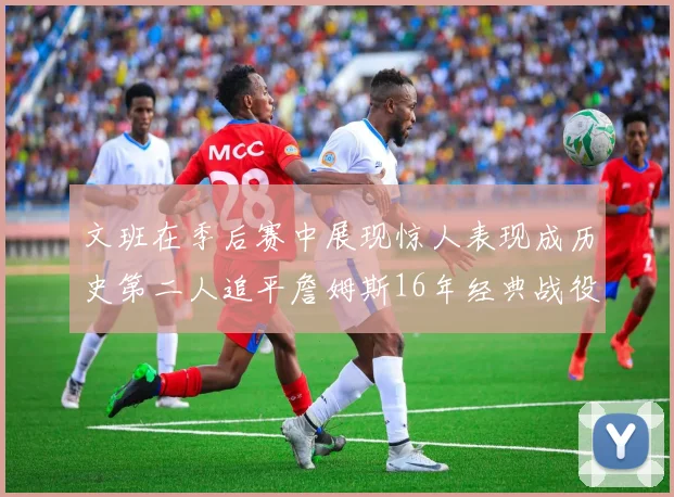 文班在季后赛中展现惊人表现成历史第二人追平詹姆斯16年经典战役记录