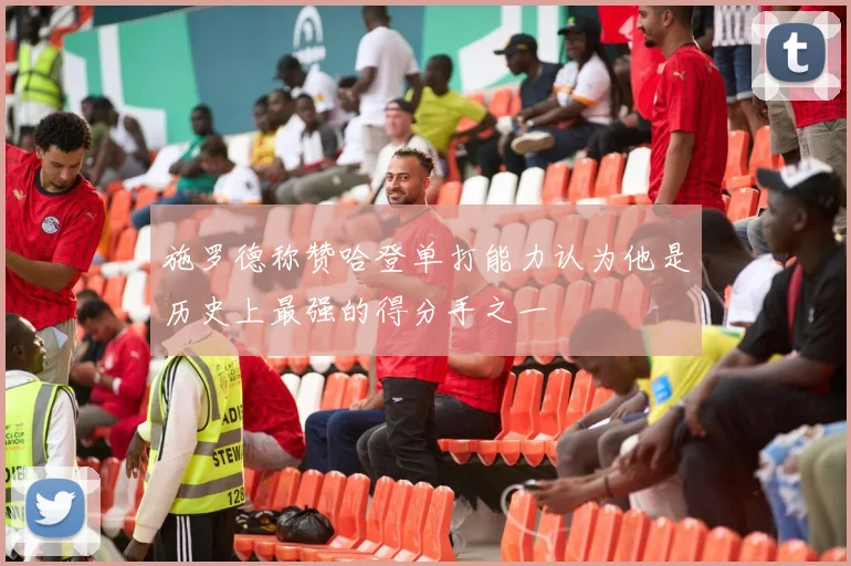 施罗德称赞哈登单打能力认为他是历史上最强的得分手之一