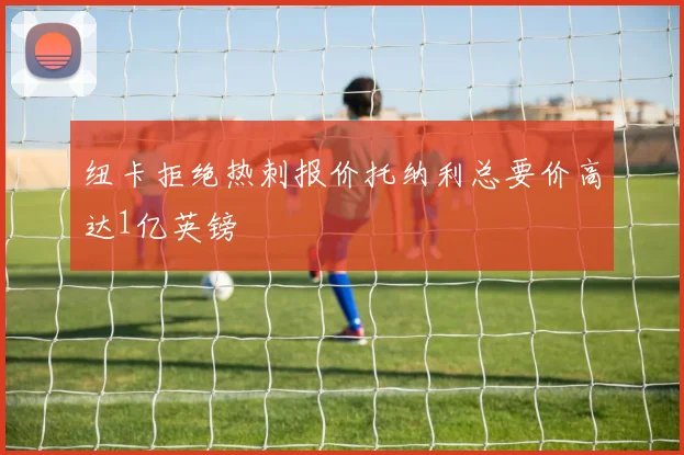 纽卡拒绝热刺报价托纳利总要价高达1亿英镑