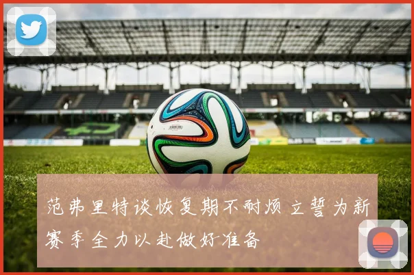 范弗里特谈恢复期不耐烦立誓为新赛季全力以赴做好准备