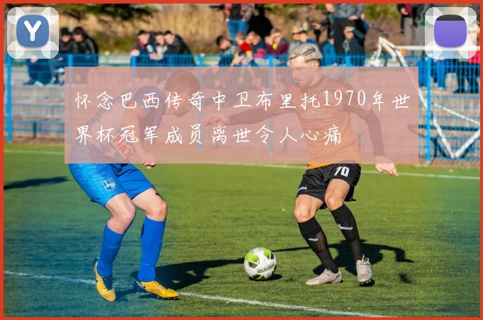 怀念巴西传奇中卫布里托1970年世界杯冠军成员离世令人心痛