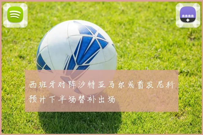 西班牙对阵沙特亚马尔或首发尼科预计下半场替补出场