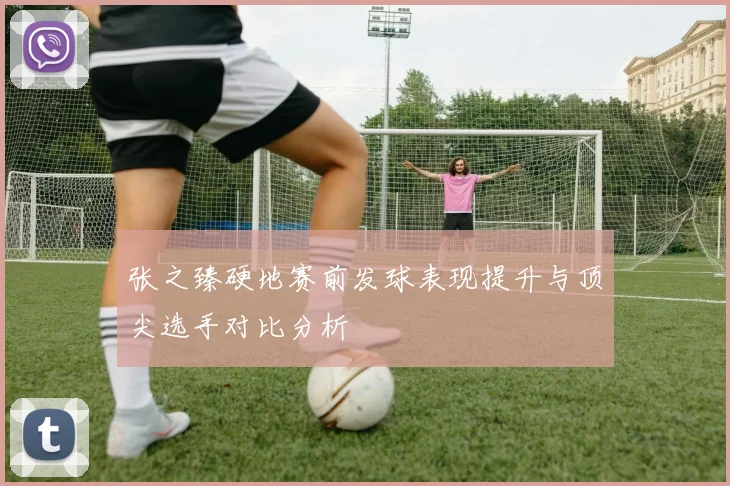 张之臻硬地赛前发球表现提升与顶尖选手对比分析
