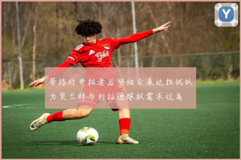 蒂格对开拓者后场组合表达担忧认为莫兰特与利拉德球权需求过高