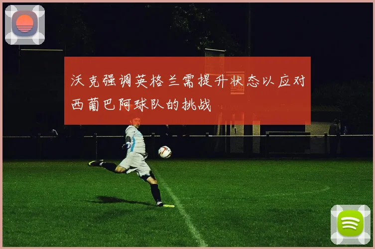 沃克强调英格兰需提升状态以应对西葡巴阿球队的挑战