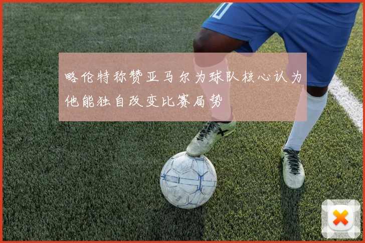 略伦特称赞亚马尔为球队核心认为他能独自改变比赛局势