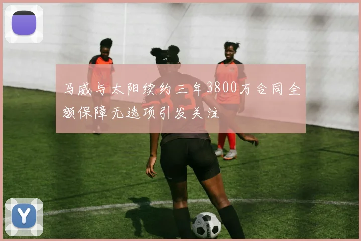 马威与太阳续约三年3800万合同全额保障无选项引发关注