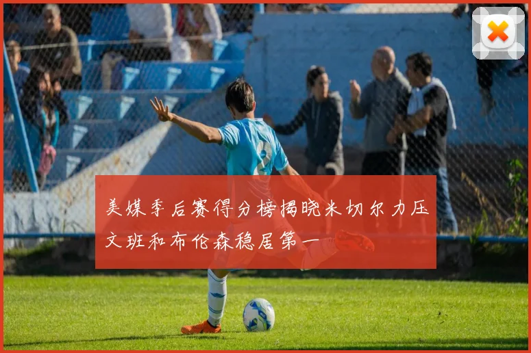 美媒季后赛得分榜揭晓米切尔力压文班和布伦森稳居第一