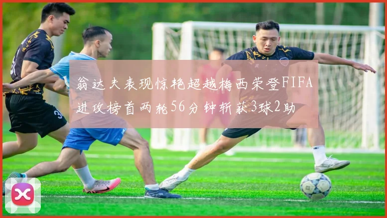 翁达夫表现惊艳超越梅西荣登FIFA进攻榜首两轮56分钟斩获3球2助