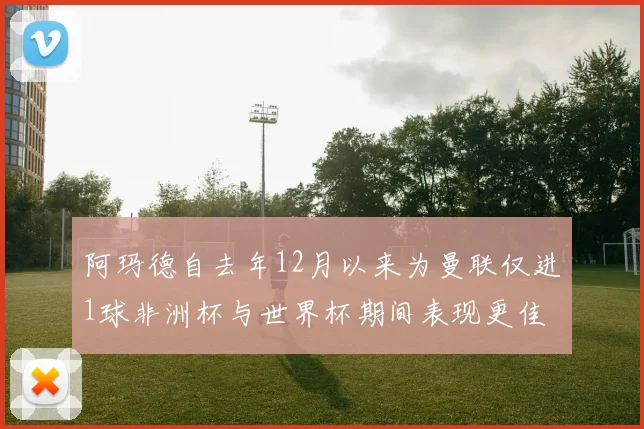 阿玛德自去年12月以来为曼联仅进1球非洲杯与世界杯期间表现更佳
