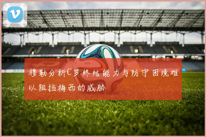 穆勒分析C罗终结能力与防守困境难以阻挡梅西的威胁