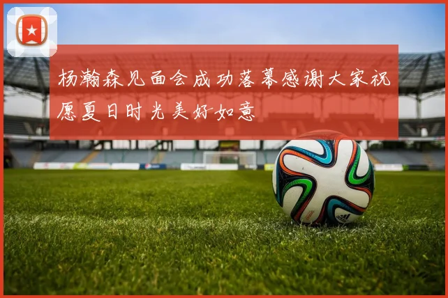 杨瀚森见面会成功落幕感谢大家祝愿夏日时光美好如意
