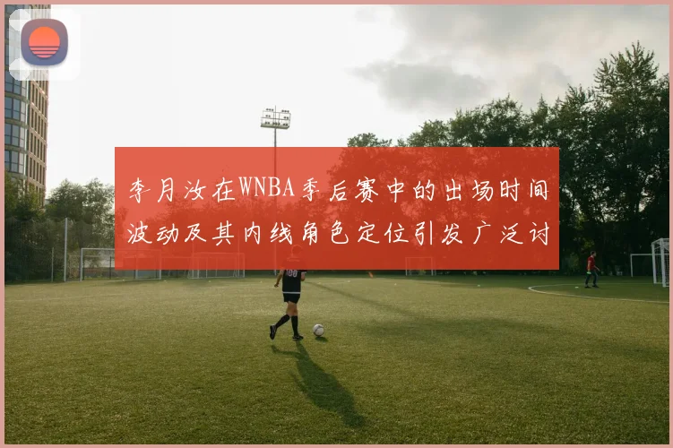 李月汝在WNBA季后赛中的出场时间波动及其内线角色定位引发广泛讨论